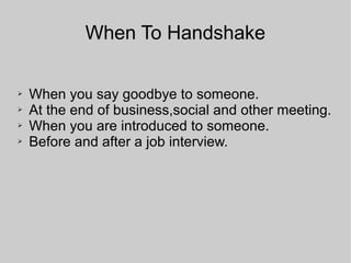 When To Handshake
➢ When you say goodbye to someone.
➢ At the end of business,social and other meeting.
➢ When you are introduced to someone.
➢ Before and after a job interview.
 