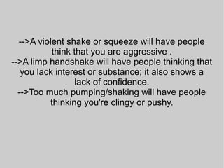 -->A violent shake or squeeze will have people
think that you are aggressive .
-->A limp handshake will have people thinking that
you lack interest or substance; it also shows a
lack of confidence.
-->Too much pumping/shaking will have people
thinking you're clingy or pushy.
 