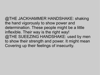 @THE JACKHAMMER HANDSHAKE: shaking
the hand vigorously to show power and
determination. These people might be a little
inflexible. Their way is the right way!
@THE SUEEZING HANDSHAKE: used by men
to show their strength and power. It might mean
Covering up their feelings of insecurity.
 