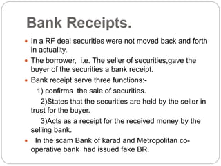 Bank Receipts.
 In a RF deal securities were not moved back and forth
in actuality.
 The borrower, i.e. The seller of securities,gave the
buyer of the securities a bank receipt.
 Bank receipt serve three functions:-
1) confirms the sale of securities.
2)States that the securities are held by the seller in
trust for the buyer.
3)Acts as a receipt for the received money by the
selling bank.
 In the scam Bank of karad and Metropolitan co-
operative bank had issued fake BR.
 