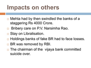Impacts on others
 Mehta had by then swindled the banks of a
staggering Rs 4000 Crore.
 Bribery care on P.V. Narsimha Rao.
 Stay on Libralisation.
 Holdings banks of fake BR had to face losses.
 BR was removed by RBI.
 The chairman of the vijaya bank committed
suicide over.
 