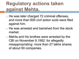 Regulatory actions taken
against Mehta.
 He was later charged 72 criminal offenses,
and more than 600 civil action suits were filed
against him.
 He was arrested and banished from the stock
market.
 Mehta and his brothes were arrested by the
CBI on November 9.1992. for allegedly
misappropriating more than 27 lakhs shares
of about 90 companies.
 