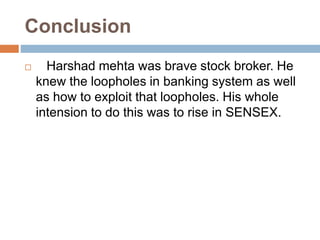 Conclusion
 Harshad mehta was brave stock broker. He
knew the loopholes in banking system as well
as how to exploit that loopholes. His whole
intension to do this was to rise in SENSEX.
 