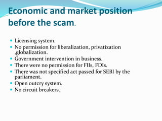 Economic and market position
before the scam.
 Licensing system.
 No permission for liberalization, privatization
,globalization.
 Government intervention in business.
 There were no permission for FIIs, FDIs.
 There was not specified act passed for SEBI by the
parliament.
 Open outcry system.
 No circuit breakers.
 
