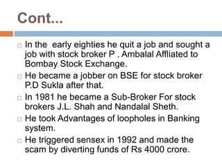 Cont...
 In the early eighties he quit a job and sought a
job with stock broker P . Ambalal Affliated to
Bombay Stock Exchange.
 He became a jobber on BSE for stock broker
P.D Sukla after that.
 In 1981 he became a Sub-Broker For stock
brokers J.L. Shah and Nandalal Sheth.
 He took Advantages of loopholes in Banking
system.
 He triggered sensex in 1992 and made the
scam by diverting funds of Rs 4000 crore.
 
