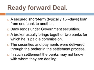 Ready forward Deal.
 A secured short-term (typically 15 –days) loan
from one bank to another.
 Bank lends under Government securities.
 A broker usually brings together two banks for
which he is paid a commission.
 The securities and payments were delivered
through the broker in the settlement process.
 In such settlement the banks may not know
with whom they are dealing.
 