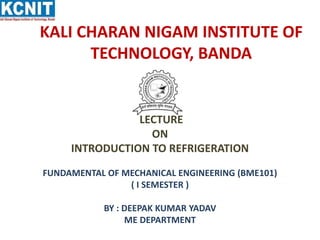 KALI CHARAN NIGAM INSTITUTE OF
TECHNOLOGY, BANDA
LECTURE
ON
INTRODUCTION TO REFRIGERATION
FUNDAMENTAL OF MECHANICAL ENGINEERING (BME101)
( I SEMESTER )
BY : DEEPAK KUMAR YADAV
ME DEPARTMENT
 