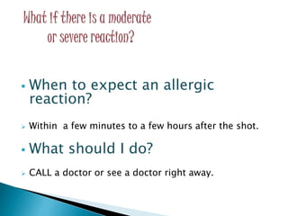 When to expect an allergic
reaction?
 Within a few minutes to a few hours after the shot.
 What should I do?
 CALL a doctor or see a doctor right away.
 