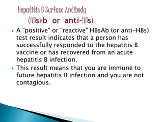  A "positive" or "reactive" HBsAb (or anti-HBs)
test result indicates that a person has
successfully responded to the hepatitis B
vaccine or has recovered from an acute
hepatitis B infection.
 This result means that you are immune to
future hepatitis B infection and you are not
contagious.
 