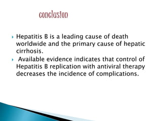  Hepatitis B is a leading cause of death
worldwide and the primary cause of hepatic
cirrhosis.
 Available evidence indicates that control of
Hepatitis B replication with antiviral therapy
decreases the incidence of complications.
 