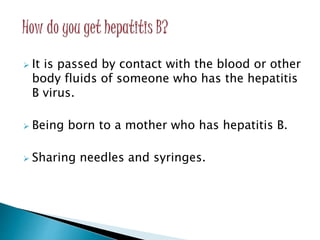 It is passed by contact with the blood or other
body fluids of someone who has the hepatitis
B virus.
 Being born to a mother who has hepatitis B.
 Sharing needles and syringes.
 