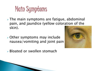  The main symptoms are fatigue, abdominal
pain, and jaundice (yellow coloration of the
skin).
 Other symptoms may include
nausea/vomiting and joint pain
 Bloated or swollen stomach
 