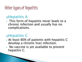 Hepatitis A
 This form of hepatitis never leads to a
chronic infection and usually has no
complications.
Hepatitis C
 At least 80% of patients with hepatitis C
develop a chronic liver infection.
 No vaccine is yet available to prevent
hepatitis C.
 