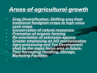 Areas of agricultural growth Crop Diversification: Shifting area from traditional foodgrain crops to high value cash crops  Conservation of natural resources   Promotion of organic farming  Re-orientation of extension agency  Greater emphasing on hill mechanisation Agro-processing and Tea Development shall be the major focus area in future.  Post Harvesting Handling, Storage, Marketing Facilities  