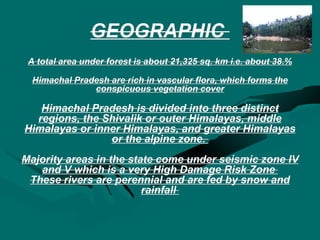 GEOGRAPHIC  A total area under forest is about 21,325 sq. km i.e. about 38.% Himachal Pradesh are rich in vascular flora, which forms the conspicuous vegetation cover Himachal Pradesh is divided into three distinct regions, the Shivalik or outer Himalayas, middle Himalayas or inner Himalayas, and greater Himalayas or the alpine zone.  Majority areas in the state come under seismic zone IV and V which is a very High Damage Risk Zone  These rivers are perennial and are fed by snow and rainfall  