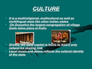 CULTURE It is a multireligional, multicultural as well as multilingual state like other Indian states On Dussehra the largest congregation of village Gods takes place at Kullu  Shimla, the state capital is home to Asia's only natural Ice skating rink  Local music and dance reflects the cultural identity of the state  