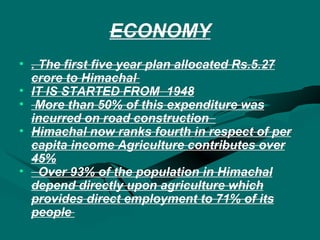 ECONOMY . The first five year plan allocated Rs.5.27 crore to Himachal  IT IS STARTED FROM  1948 More than 50% of this expenditure was incurred on road construction  Himachal now ranks fourth in respect of per capita income Agriculture contributes over 45% Over 93% of the population in Himachal depend directly upon agriculture which provides direct employment to 71% of its people  