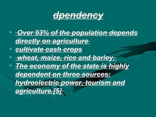 dpendency Over 93% of the population depends directly on agriculture  cultivate  cash crops wheat, maize, rice and barley.  The economy of the state is highly dependent on three sources: hydroelectric power, tourism and agriculture.[5]  