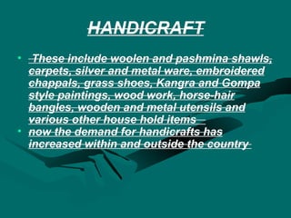 HANDICRAFT These include woolen and pashmina shawls, carpets, silver and metal ware, embroidered chappals, grass shoes, Kangra and Gompa style paintings, wood work, horse-hair bangles, wooden and metal utensils and various other house hold items  now the demand for handicrafts has increased within and outside the country  