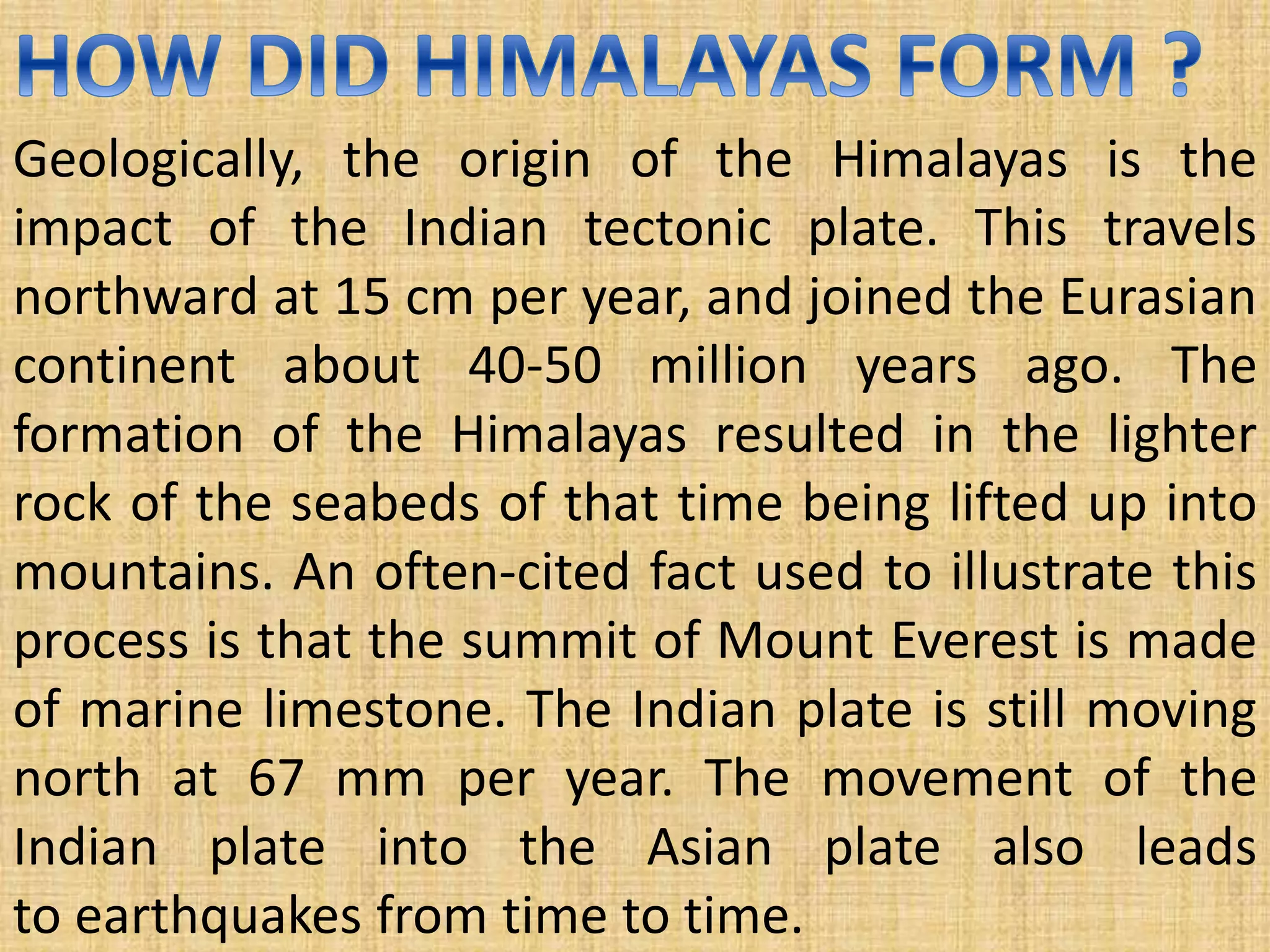Geologically, the origin of the Himalayas is the
impact of the Indian tectonic plate. This travels
northward at 15 cm per year, and joined the Eurasian
continent about 40-50 million years ago. The
formation of the Himalayas resulted in the lighter
rock of the seabeds of that time being lifted up into
mountains. An often-cited fact used to illustrate this
process is that the summit of Mount Everest is made
of marine limestone. The Indian plate is still moving
north at 67 mm per year. The movement of the
Indian plate into the Asian plate also leads
to earthquakes from time to time.
 