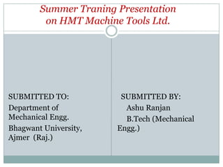 Summer Traning Presentation
on HMT Machine Tools Ltd.

SUBMITTED TO:
Department of
Mechanical Engg.
Bhagwant University,
Ajmer (Raj.)

SUBMITTED BY:
Ashu Ranjan
B.Tech (Mechanical
Engg.)

 