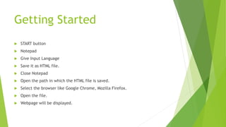 Getting Started
 START button
 Notepad
 Give Input Language
 Save it as HTML file.
 Close Notepad
 Open the path in which the HTML file is saved.
 Select the browser like Google Chrome, Mozilla Firefox.
 Open the file.
 Webpage will be displayed.
 