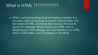 What is HTML ?????????????
 HTML is primary building block of creating a website. It is
very basic mark up language & requires memorization of a
few dozen of HTML commands that structure the look &
layout of a webpage. Before writing any HTML code or
designing your first webpage, you must decide on an HTML
editor or text editor, such as Notepad or WordPad.
 