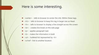 Here is some interesting.
 <center> - tells to browser to center the info. Within these tags.
 <h1> - tells to browser to keep this tag in larger size as Head.
 <hr> - tells to browser to display a line straight across the screen.
 <br> - creates line break on the web page
 <p> - applies paragraph task
 <b> - makes the information in bold
 <ul> - bulleted list represented by <li>
 <a href – link to another location.
 