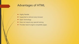 Advantages of HTML
 Highly Flexible
 Supported on almost every browser
 Open Technology
 Does not require any special training
 Provides Search engine compatible pages.
 