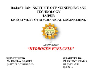 RAJASTHAN INSTITUTE OF ENGINEERING AND
TECHNOLOGY
JAIPUR
DEPARTMENT OF MECHANICALENGINEERING
A
SEMINAR ON
“HYDROGEN FUEL CELL”
SUBMITTED TO:
Mr. RAGHAV DHAKER
(ASTT. PROFESSOR,ME)
SUBMITTED BY:
PRASHANT KUMAR
BRANCH:-ME
Roll No:-
 