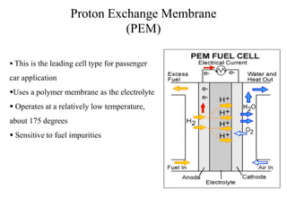 Proton Exchange Membrane
(PEM)
 This is the leading cell type for passenger
car application
Uses a polymer membrane as the electrolyte
 Operates at a relatively low temperature,
about 175 degrees
 Sensitive to fuel impurities
 