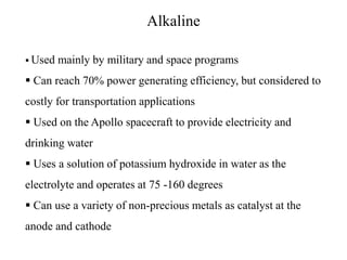 Alkaline
 Used mainly by military and space programs
 Can reach 70% power generating efficiency, but considered to
costly for transportation applications
 Used on the Apollo spacecraft to provide electricity and
drinking water
 Uses a solution of potassium hydroxide in water as the
electrolyte and operates at 75 -160 degrees
 Can use a variety of non-precious metals as catalyst at the
anode and cathode
 