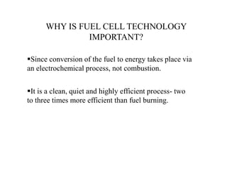 WHY IS FUEL CELL TECHNOLOGY
IMPORTANT?
Since conversion of the fuel to energy takes place via
an electrochemical process, not combustion.
It is a clean, quiet and highly efficient process- two
to three times more efficient than fuel burning.
 