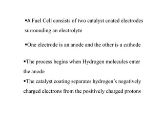 A Fuel Cell consists of two catalyst coated electrodes
surrounding an electrolyte
One electrode is an anode and the other is a cathode
The process begins when Hydrogen molecules enter
the anode
The catalyst coating separates hydrogen’s negatively
charged electrons from the positively charged protons
 