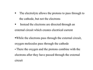  The electrolyte allows the protons to pass through to
the cathode, but not the electrons
 Instead the electrons are directed through an
external circuit which creates electrical current
While the electrons pass through the external circuit,
oxygen molecules pass through the cathode
 There the oxygen and the protons combine with the
electrons after they have passed through the external
circuit
 