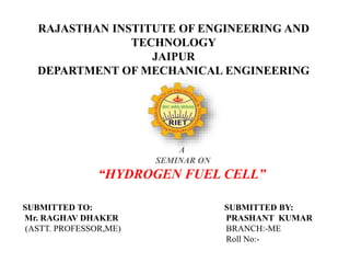 RAJASTHAN INSTITUTE OF ENGINEERING AND
TECHNOLOGY
JAIPUR
DEPARTMENT OF MECHANICAL ENGINEERING
A
SEMINAR ON
“HYDROGEN FUEL CELL”
SUBMITTED TO: SUBMITTED BY:
Mr. RAGHAV DHAKER PRASHANT KUMAR
(ASTT. PROFESSOR,ME) BRANCH:-ME
Roll No:-
 