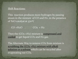 Shift Reactions:
This reaction produces more hydrogen by passing
steam in the mixture of CO and H2 ,in the presence
of FeO catalyst at 3700C
CO +H2O CO2 + H2
Then the (CO2 +H2) mixture is compressed and
cooled to get liquid CO2 and H2 gas.
The Alternate Way to remove CO2 from mixture is
scrubbing the (CO2 +H2) mixture with alkali
solution or a solvent which can be recycled after
evaporating out CO2.
 
