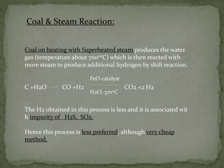 Coal & Steam Reaction:
Coal on heating with Superheated steam produces the water
gas (temperature about 7000cC) which is then reacted with
more steam to produce additional hydrogen by shift reaction.
C +H2O CO +H2 CO2 +2 H2
The H2 obtained in this process is less and it is associated wit
h impurity of H2S, SO2.
Hence this process is less preferred, although very cheap
method.
FeO catalyst
H2O, 3700C
 