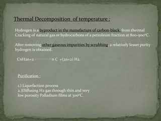 Thermal Decomposition of temperature :
Hydrogen is a byproduct in the manufacture of carbon-black from thermal
Cracking of natural gas or hydrocarbons of a petroleum fraction at 800-9000C.
After removing other gaseous impurities by scrubbing, a relatively lesser purity
hydrogen is obtained.
CnH2n+2 n C +(2n+2) H2
Purification :
1.) Liquefaction process
2.)Diffusing H2 gas through thin and very
low porosity Palladium films at 3000C.
 