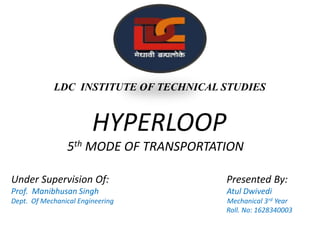 LDC INSTITUTE OF TECHNICAL STUDIES
HYPERLOOP
5th MODE OF TRANSPORTATION
Under Supervision Of: Presented By:
Prof. Manibhusan Singh Atul Dwivedi
Dept. Of Mechanical Engineering Mechanical 3rd Year
Roll. No: 1628340003
 