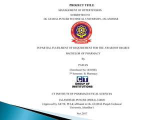 PROJECT TITLE
MANAGEMENT OF HYPERTENSION
SUBMITTED TO
I.K. GUJRAL PUNJAB TECHNICAL UNIVERSITY, JALANDHAR
IN PARTIAL FULFILMENT OF REQUIREMENT FOR THE AWARDOF DEGREE
BACHELOR OF PHARMACY
By
PAWAN
(Enrolment No:1438306)
7th Semester, B. Pharmacy
CT INSTITUTE OF PHARMACEUTICAL SCIENCES
JALANDHAR, PUNJAB (INDIA)-144020
(Approved by AICTE, PCI & affiliated to I.K. GUJRAL Punjab Technical
University, Jalandhar )
Nov,2017
 