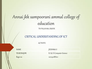 Annai jkk sampoorani ammal college of
education
TN PALAYAM, ERODE
CRITICAL UNDERSTANDING OF ICT
ACTIVITY:
NAME JEESHMA S
YEAR/MAJOR B. Ed. II Computer Science
Regn no 1070321BD011
 