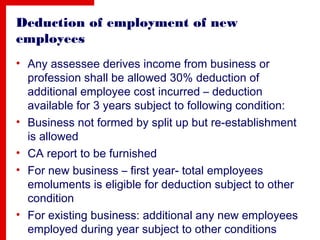 Deduction of employment of new
employees
• Any assessee derives income from business or
profession shall be allowed 30% deduction of
additional employee cost incurred – deduction
available for 3 years subject to following condition:
• Business not formed by split up but re-establishment
is allowed
• CA report to be furnished
• For new business – first year- total employees
emoluments is eligible for deduction subject to other
condition
• For existing business: additional any new employees
employed during year subject to other conditions
 