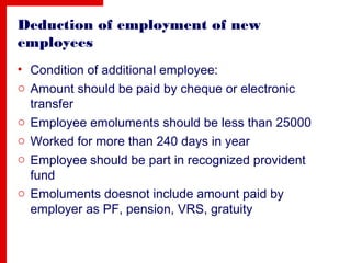 Deduction of employment of new
employees
• Condition of additional employee:
o Amount should be paid by cheque or electronic
transfer
o Employee emoluments should be less than 25000
o Worked for more than 240 days in year
o Employee should be part in recognized provident
fund
o Emoluments doesnot include amount paid by
employer as PF, pension, VRS, gratuity
 