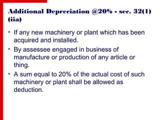 Additional Depreciation @20% - sec. 32(1)
(iia)
• If any new machinery or plant which has been
acquired and installed.
• By assessee engaged in business of
manufacture or production of any article or
thing.
• A sum equal to 20% of the actual cost of such
machinery or plant shall be allowed as
deduction.
 