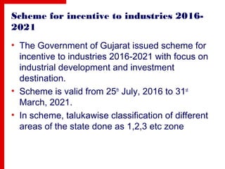 Scheme for incentive to industries 2016-
2021
• The Government of Gujarat issued scheme for
incentive to industries 2016-2021 with focus on
industrial development and investment
destination.
• Scheme is valid from 25th
July, 2016 to 31st
March, 2021.
• In scheme, talukawise classification of different
areas of the state done as 1,2,3 etc zone
 