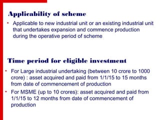 Applicability of scheme
• Applicable to new industrial unit or an existing industrial unit
that undertakes expansion and commence production
during the operative period of scheme
Time period for eligible investment
• For Large industrial undertaking (between 10 crore to 1000
crore) : asset acquired and paid from 1/1/15 to 15 months
from date of commencement of production
• For MSME (up to 10 crores): asset acquired and paid from
1/1/15 to 12 months from date of commencement of
production
 