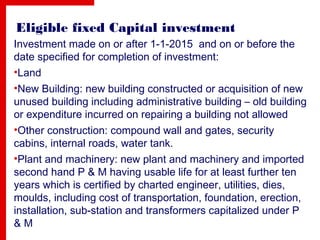 Eligible fixed Capital investment
Investment made on or after 1-1-2015 and on or before the
date specified for completion of investment:
•Land
•New Building: new building constructed or acquisition of new
unused building including administrative building – old building
or expenditure incurred on repairing a building not allowed
•Other construction: compound wall and gates, security
cabins, internal roads, water tank.
•Plant and machinery: new plant and machinery and imported
second hand P & M having usable life for at least further ten
years which is certified by charted engineer, utilities, dies,
moulds, including cost of transportation, foundation, erection,
installation, sub-station and transformers capitalized under P
& M
 