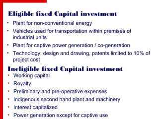 Eligible fixed Capital investment
• Plant for non-conventional energy
• Vehicles used for transportation within premises of
industrial units
• Plant for captive power generation / co-generation
• Technology, design and drawing, patents limited to 10% of
project cost
Ineligible fixed Capital investment
• Working capital
• Royalty
• Preliminary and pre-operative expenses
• Indigenous second hand plant and machinery
• Interest capitalized
• Power generation except for captive use
 