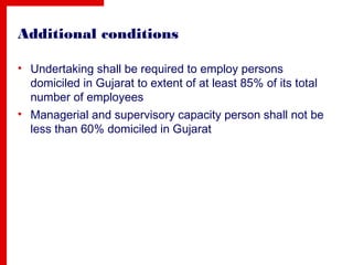 Additional conditions
• Undertaking shall be required to employ persons
domiciled in Gujarat to extent of at least 85% of its total
number of employees
• Managerial and supervisory capacity person shall not be
less than 60% domiciled in Gujarat
 